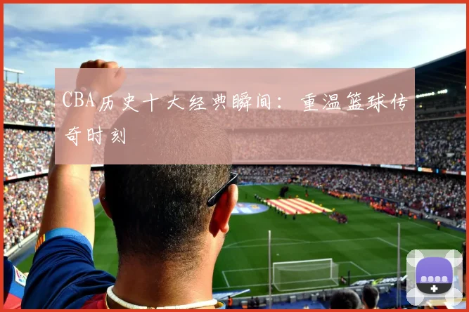 CBA历史十大经典瞬间：重温篮球传奇时刻