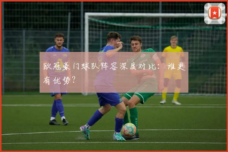 欧冠豪门球队阵容深度对比:谁更有优势?