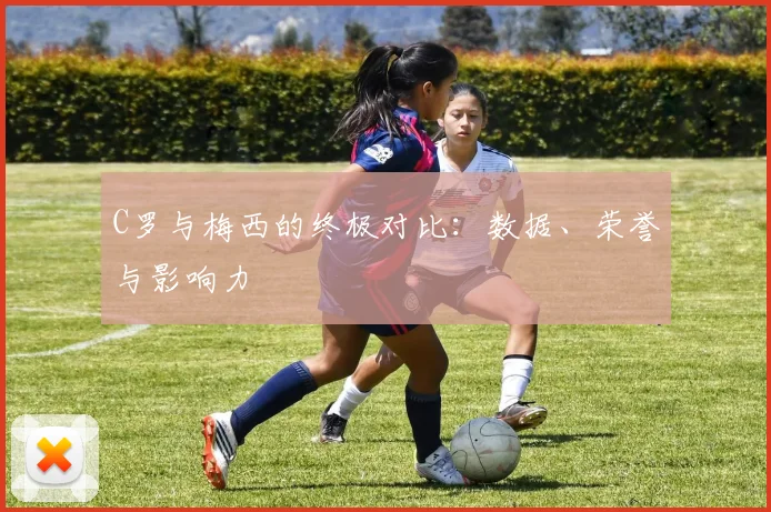 C罗与梅西的终极对比：数据、荣誉与影响力