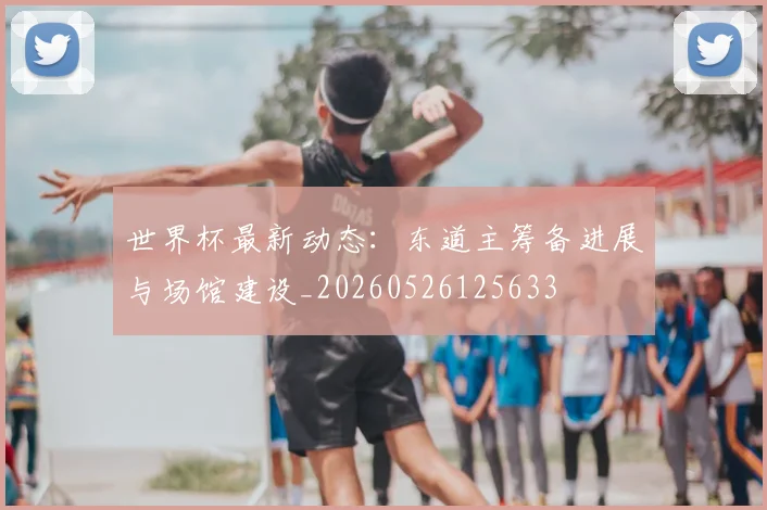 世界杯最新动态：东道主筹备进展与场馆建设_20260526125633