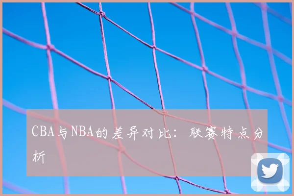 CBA与NBA的差异对比:联赛特点分析