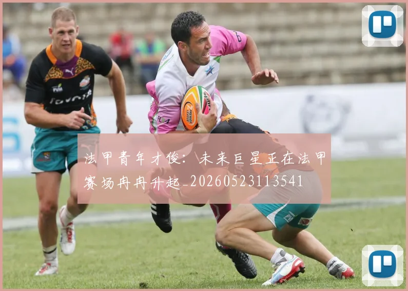 法甲青年才俊:未来巨星正在法甲赛场冉冉升起_20260523113541
