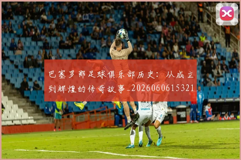 巴塞罗那足球俱乐部历史:从成立到辉煌的传奇故事_20260606153215