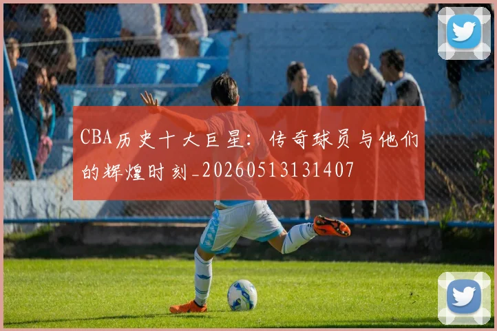 CBA历史十大巨星：传奇球员与他们的辉煌时刻_20260513131407