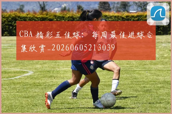 CBA 精彩五佳球：每周最佳进球合集欣赏_20260605213039