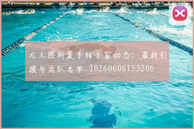 尤文图斯夏季转会窗动态：最新引援与离队名单_20260606153206