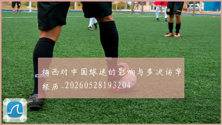 梅西对中国球迷的影响与多次访华经历_20260528193204