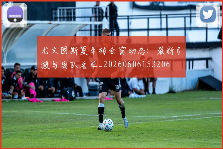 尤文图斯夏季转会窗动态:最新引援与离队名单_20260606153206
