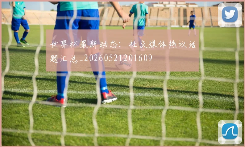 世界杯最新动态:社交媒体热议话题汇总_20260521201609