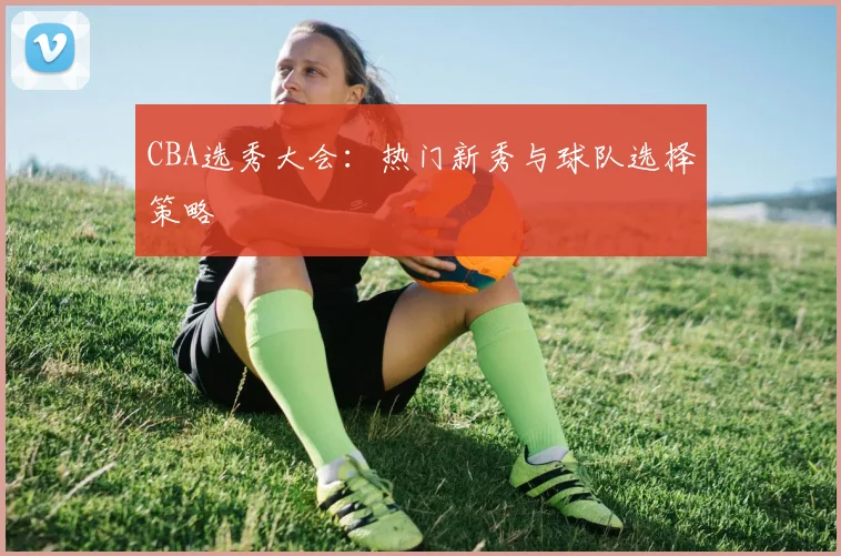 CBA选秀大会：热门新秀与球队选择策略