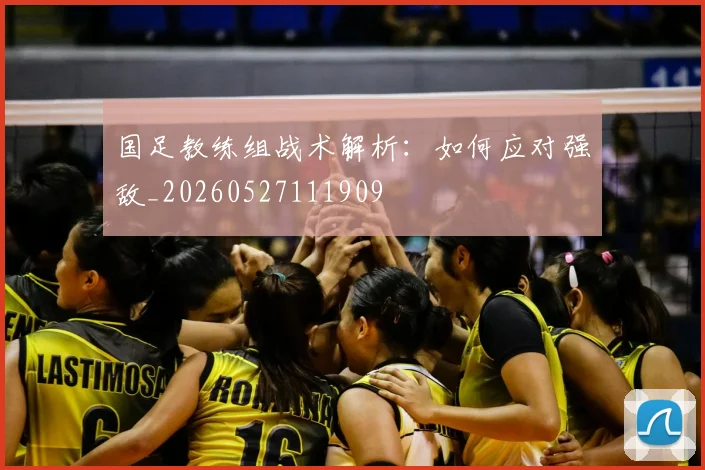 国足教练组战术解析:如何应对强敌_20260527111909