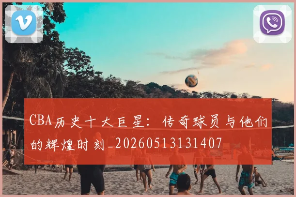 CBA历史十大巨星：传奇球员与他们的辉煌时刻_20260513131407