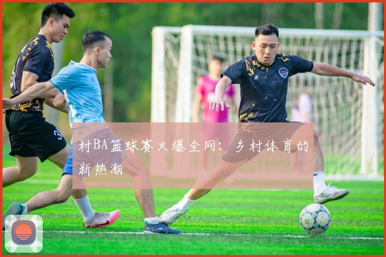 村BA篮球赛火爆全网：乡村体育的新热潮