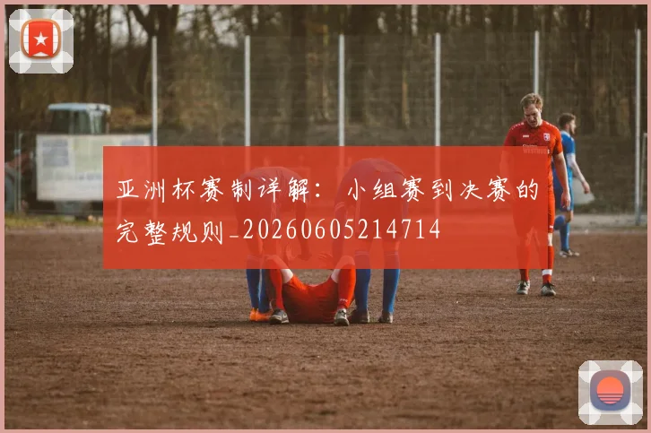 亚洲杯赛制详解：小组赛到决赛的完整规则_20260605214714