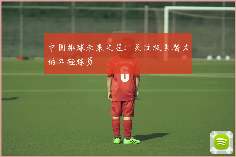 中国排球未来之星：关注极具潜力的年轻球员